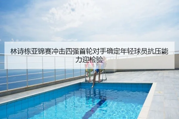 林诗栋亚锦赛冲击四强首轮对手确定年轻球员抗压能力迎检验